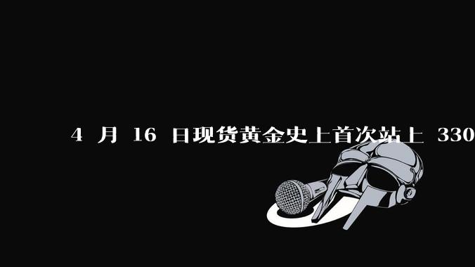 4 月 16 日现货黄金史上首次站上 3300 美元/盎司，金饰涨至 1007 元/克，后续走势如何？