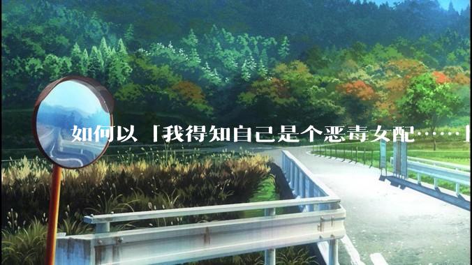 如何以「我得知自己是个恶毒女配……」为开头写一篇***？